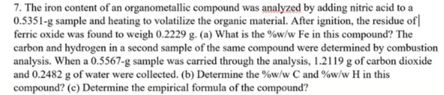 7. The iron content of an organometallic compound was analyzed by adding nitric acid to a
0.5351-g sample and heating to volatilize the organic material. After ignition, the residue of|
ferric oxide was found to weigh 0.2229 g. (a) What is the %w/w Fe in this compound? The
carbon and hydrogen in a second sample of the same compound were determined by combustion
analysis. When a 0.5567-g sample was carried through the analysis, 1.2119 g of carbon dioxide
and 0.2482 g of water were collected. (b) Determine the %w/w C and %w/w H in this
compound? (c) Determine the empirical formula of the compound?
