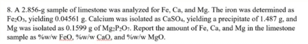 8. A 2.856-g sample of limestone was analyzed for Fe, Ca, and Mg. The iron was determined as
Fe;Os, yielding 0.04561 g. Calcium was isolated as CaSO4, yielding a precipitate of 1.487 g, and
Mg was isolated as 0.1599 g of Mg;P2O7. Report the amount of Fe, Ca, and Mg in the limestone
sample as %w/w FeO, %w/w CaO, and %w/w MgO.
