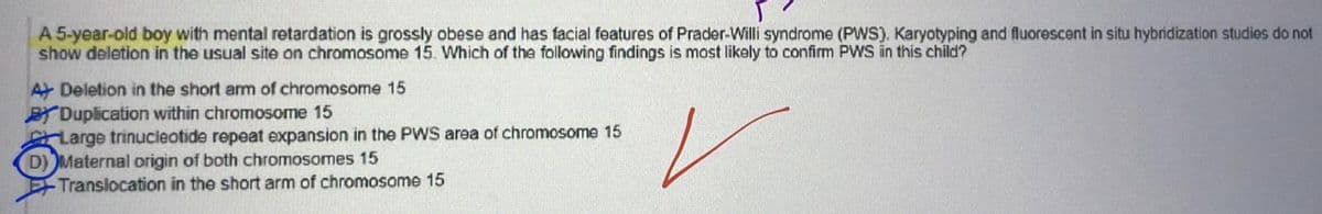 A 5-year-old boy with mental retardation is grossly obese and has facial features of Prader-Willi syndrome (PWS). Karyotyping and fluorescent in situ hybridization studies do not
show deletion in the usual site on chromosome 15. Which of the following findings is most likely to confirm PWS in this child?
✓
A Deletion in the short arm of chromosome 15
BY Duplication within chromosome 15
Large trinucleotide repeat expansion in the PWS area of chromosome 15
D) Maternal origin of both chromosomes 15
-Translocation in the short arm of chromosome 15