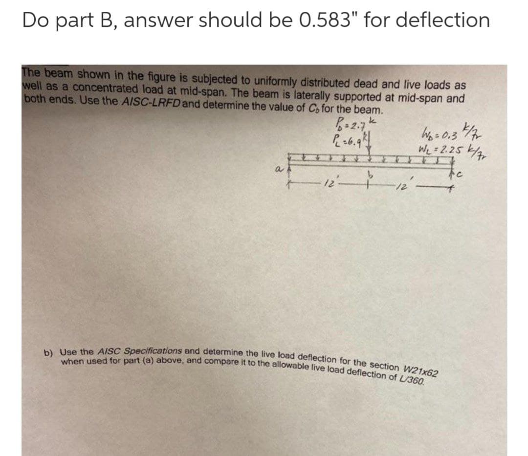 b) Use the AISC Specifications and determine the live load deflection for the section W21x62
when used for part (a) above, and compare it to the allowable live load deflection of L/360.
Do part B, answer should be 0.583" for deflection
The beam shown in the figure is subjected to uniformly distributed dead and live loads as
well as a concentrated load at mid-span. The beam is laterally supported at mid-span and
both ends. Use the AISC-LRFD and determine the value of Co for the beam.
Wo=0.3
We = 2.25
トc
to
a
ーートーー
