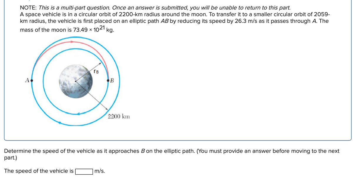 NOTE: This is a multi-part question. Once an answer is submitted, you will be unable to return to this part.
A space vehicle is in a circular orbit of 2200-km radius around the moon. To transfer it to a smaller circular orbit of 2059-
km radius, the vehicle is first placed on an elliptic path AB by reducing its speed by 26.3 m/s as it passes through A. The
mass of the moon is 73.49 × 1021
kg.
rB
A
2200 km
Determine the speed of the vehicle as it approaches B on the elliptic path. (You must provide an answer before moving to the next
part.)
The speed of the vehicle is
m/s.
