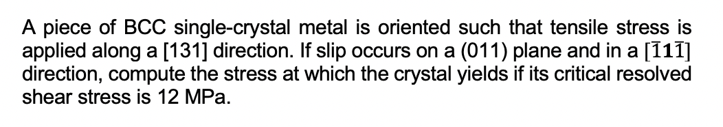 A piece of BCC single-crystal metal is oriented such that tensile stress is
applied along a [131] direction. If slip occurs on a (011) plane and in a [111]
direction, compute the stress at which the crystal yields if its critical resolved
shear stress is 12 MPa.
