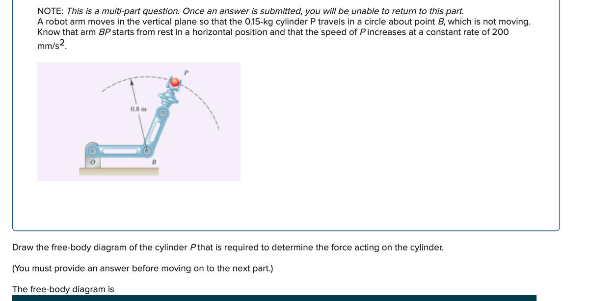 NOTE: This is a multi-part question. Once an answer is submitted, you will be unable to return to this part.
A robot arm moves in the vertical plane so that the 0.15-kg cylinder P travels in a circle about point B, which is not moving.
Know that arm BP starts from rest in a horizontal position and that the speed of Pincreases at a constant rate of 200
mm/s2.
0.8 m
Draw the free-body diagram of the cylinder P that is required to determine the force acting on the cylinder.
(You must provide an answer before moving on to the next part.)
The free-body diagram is
