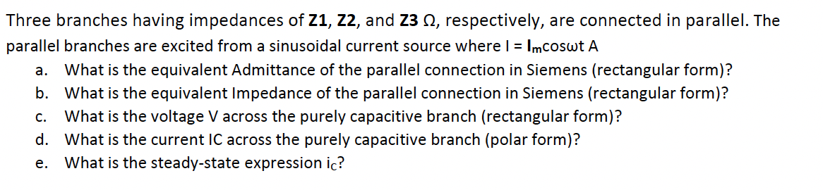 Three branches having impedances of Z1, Z2, and Z3 Q, respectively, are connected in parallel. The
parallel branches are excited from a sinusoidal current source wherel = Imcoswt A
а.
What is the equivalent Admittance of the parallel connection in Siemens (rectangular form)?
b. What is the equivalent Impedance of the parallel connection in Siemens (rectangular form)?
C.
What is the voltage V across the purely capacitive branch (rectangular form)?
d. What is the current IC across the purely capacitive branch (polar form)?
е.
What is the steady-state expression ic?
