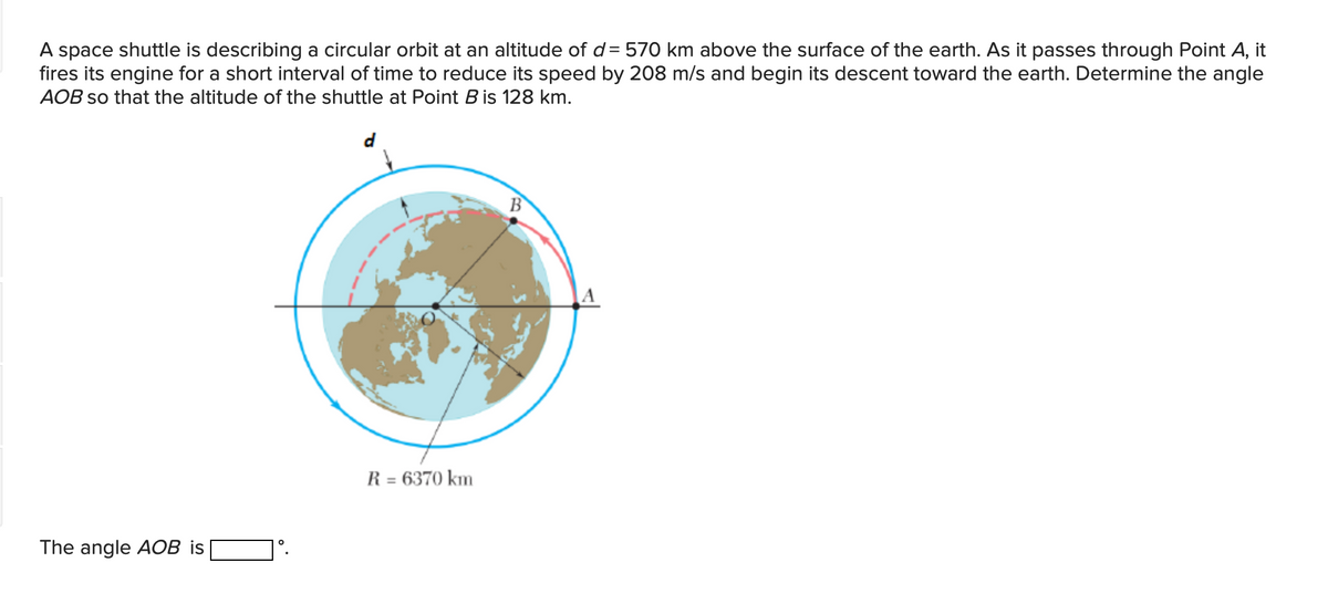 A space shuttle is describing a circular orbit at an altitude of d= 570 km above the surface of the earth. As it passes through Point A, it
fires its engine for a short interval of time to reduce its speed by 208 m/s and begin its descent toward the earth. Determine the angle
AOB so that the altitude of the shuttle at Point B is 128 km.
d
B
A
R = 6370 km
The angle AOB is
