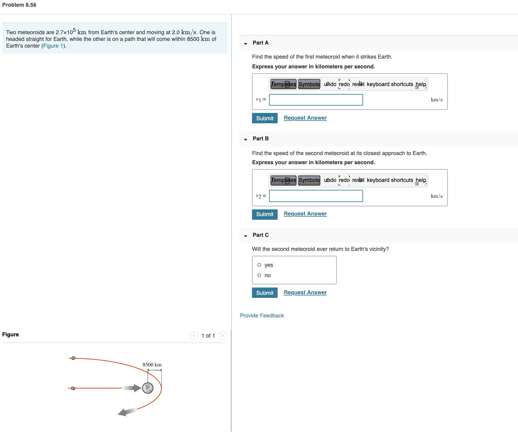 Find the speed of the first meteoroid when it strikes Earth.
Express your answer in kilometers per second.
femplates Symbols uado redo reset keyboard shortcuts help,
vị =
km/s
Submit
Request Answer
Part B
Find the speed of the second meteoroid at its closest approach to Earth.
Express your answer in kilometers per second.
Templates Symbols undo redo reset keyboard shortcuts help.
v2 =
km/s
Submit
Request Answer
Part C
Will the second meteoroid ever return to Earth's vicinity?
o yes
o no
Submit
Request Answer
