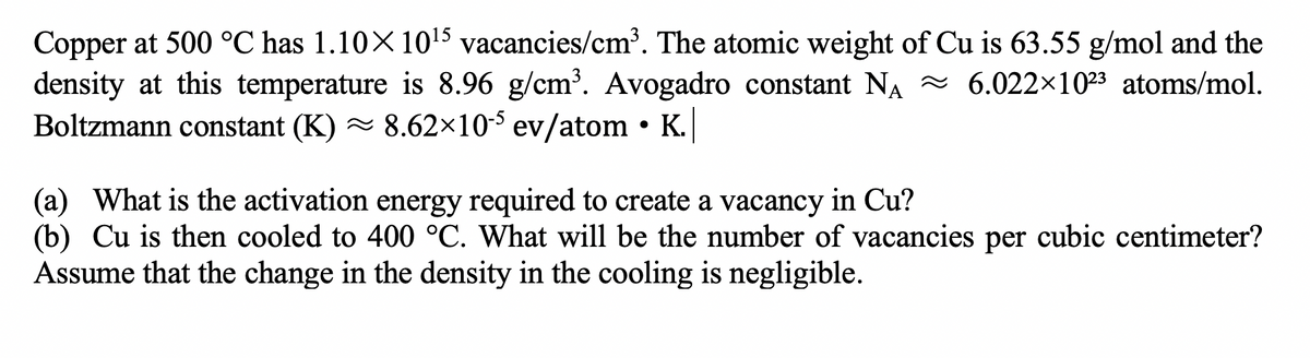 Copper at 500 °C has 1.10×1015 vacancies/cm³. The atomic weight of Cu is 63.55 g/mol and the
density at this temperature is 8.96 g/cm³. Avogadro constant NA ~ 6.022×1023 atoms/mol.
Boltzmann constant (K) - 8.62×10-³ ev/atom • K.
(a) What is the activation energy required to create a vacancy in Cu?
(b) Cu is then cooled to 400 °C. What will be the number of vacancies per cubic centimeter?
Assume that the change in the density in the cooling is negligible.
