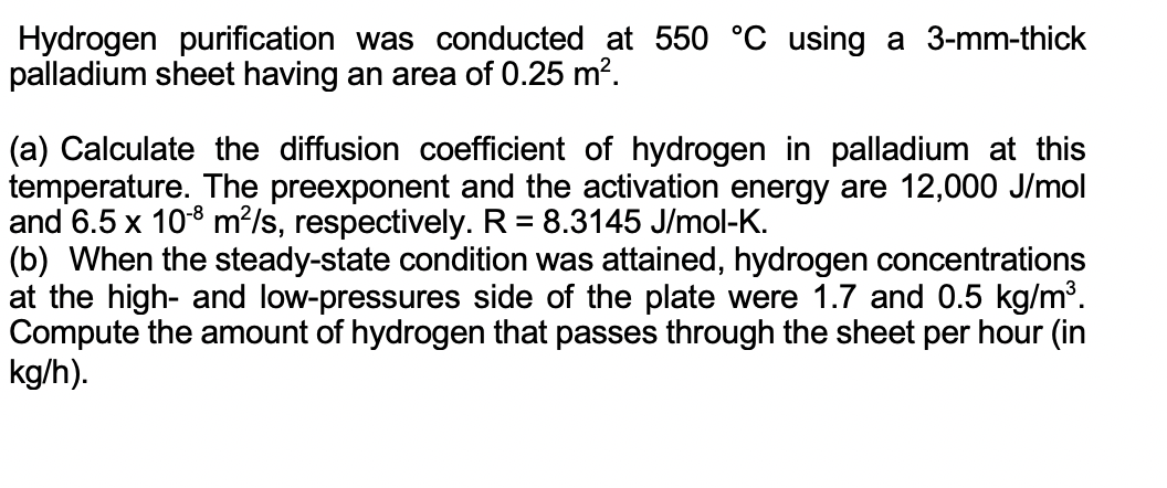 Hydrogen purification was conducted at 550 °C using a 3-mm-thick
palladium sheet having an area of 0.25 m?.
(a) Calculate the diffusion coefficient of hydrogen in palladium at this
temperature. The preexponent and the activation energy are 12,000 J/mol
and 6.5 x 108 m?/s, respectively. R = 8.3145 J/mol-K.
(b) When the steady-state condition was attained, hydrogen concentrations
at the high- and low-pressures side of the plate were 1.7 and 0.5 kg/m³.
Compute the amount of hydrogen that passes through the sheet per hour (in
kg/h).
