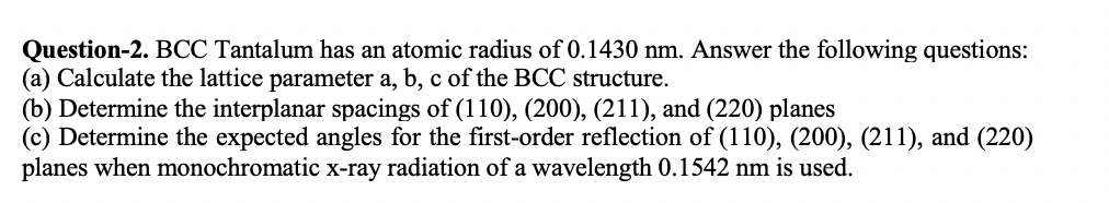 Question-2. BCC Tantalum has an atomic radius of 0.1430 nm. Answer the following questions:
(a) Calculate the lattice parameter a, b, c of the BCC structure.
(b) Determine the interplanar spacings of (110), (200), (211), and (220) planes
(c) Determine the expected angles for the first-order reflection of (110), (200), (211), and (220)
planes when monochromatic x-ray radiation of a wavelength 0.1542 nm is used.
