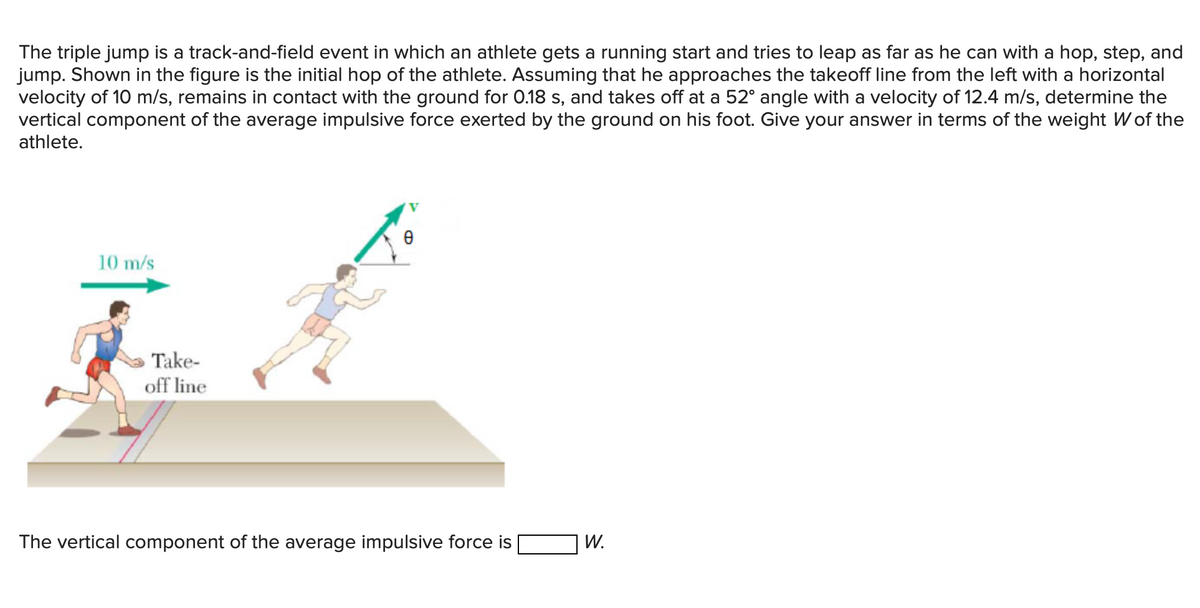 The triple jump is a track-and-field event in which an athlete gets a running start and tries to leap as far as he can with a hop, step, and
jump. Shown in the figure is the initial hop of the athlete. Assuming that he approaches the takeoff line from the left with a horizontal
velocity of 10 m/s, remains in contact with the ground for 0.18 s, and takes off at a 52° angle with a velocity of 12.4 m/s, determine the
vertical component of the average impulsive force exerted by the ground on his foot. Give your answer in terms of the weight W of the
athlete.
V
10 m/s
Take-
off line
The vertical component of the average impulsive force is
W.
