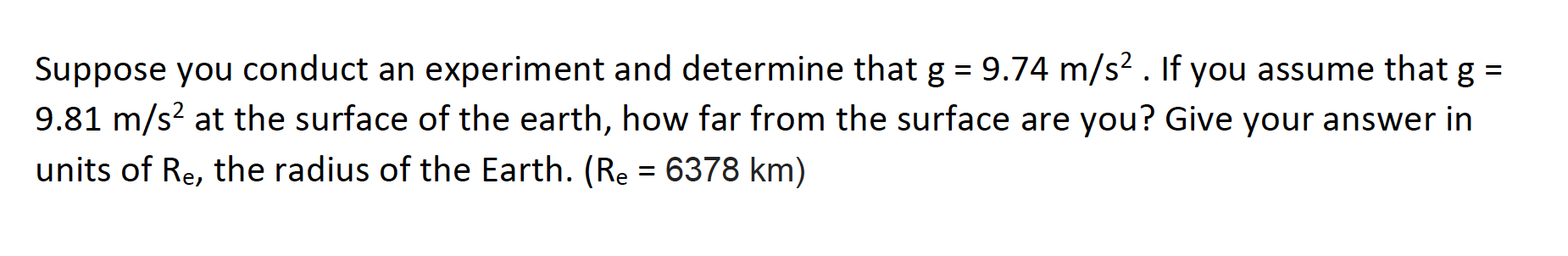 Suppose you conduct an experiment and determine that g = 9.74 m/s² . If you assume that g =
9.81 m/s? at the surface of the earth, how far from the surface are you? Give your answer in
units of Re, the radius of the Earth. (Re = 6378 km)
