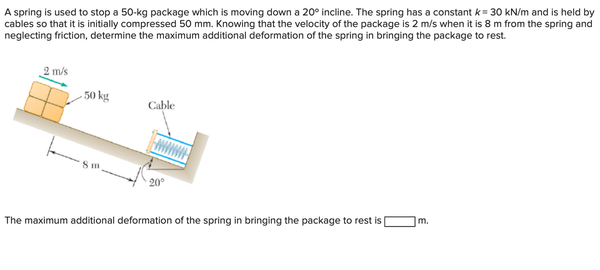 A spring is used to stop a 50-kg package which is moving down a 20° incline. The spring has a constant k = 30 kN/m and is held by
cables so that it is initially compressed 50 mm. Knowing that the velocity of the package is 2 m/s when it is 8 m from the spring and
neglecting friction, determine the maximum additional deformation of the spring in bringing the package to rest.
2 m/s
-50 kg
Cable
8 m
20°
m.
The maximum additional deformation of the spring in bringing the package to rest is
