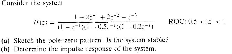 Consider the system
1 -
2:- + 2:
ROC: 0.5 < a < 1
Hに)=
(1
:-I - 0.5:-(1- 0.2:-)
(a) Sketch the pole-zero pattern. Is the system stable?
(b) Determine the impulse response of the system.
