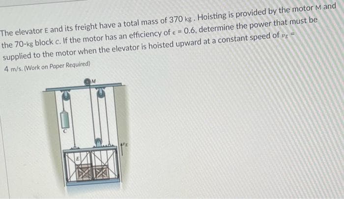 The elevator E and its freight have a total mass of 370 kg. Hoisting is provided by the motor M and
the 70-kg block c. If the motor has an efficiency of e = 0.6, determine the power that must be
supplied to the motor when the elevator is hoisted upward at a constant speed of DE=
4 m/s. (Work on Paper Required)