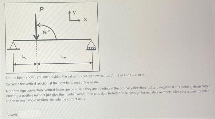 4₁
Answer:
P
90°
忙。
L2
For the beam shown, you are provided the values P = 590 N downwards, L1= 2 m and L2 = 10 m.
Calculate the vertical reaction at the right hand end of the beam.
Note the sign convention. Vertical forces are positive if they are pointing in the positve y direction (up) and negative if it is pointing down. When
entering a positive number just give the number without the plus sign. Include the minus sign for negative numbers. Give your answer rounded
to the nearest whole newton. Include the correct units.