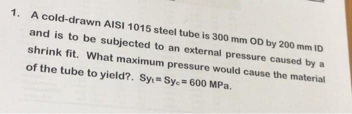 1. A cold-drawn AISI 1015 steel tube is 300 mm OD by 200 mm ID
and is to be subjected to an external pressure caused by a
shrink fit. What maximum pressure would cause the material
of the tube to yield?. Sy Syc = 600 MPa.