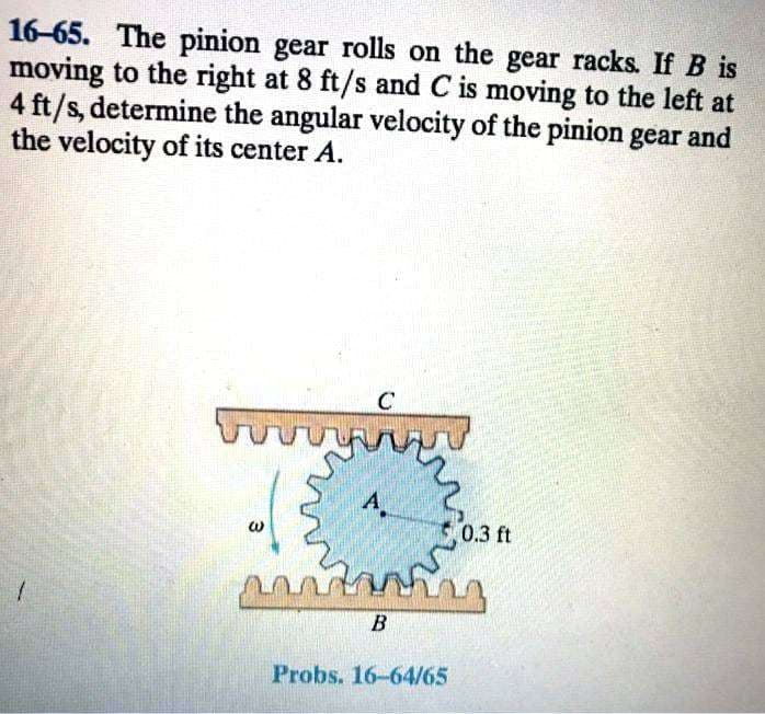 16-65. The pinion gear rolls on the gear racks. If B is
moving to the right at 8 ft/s and C is moving to the left at
4 ft/s, determine the angular velocity of the pinion gear and
the velocity of its center A.
C
www
3
A.
ស
unting
B
Probs. 16-64/65
0.3 ft