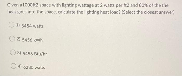 Given a1000ft2 space with lighting wattage at 2 watts per ft2 and 80% of the the
heat goes into the space, calculate the lighting heat load? (Select the closest answer)
1) 5454 watts
2) 5456 kWh
3) 5456 Btu/hr
4) 6280 watts
