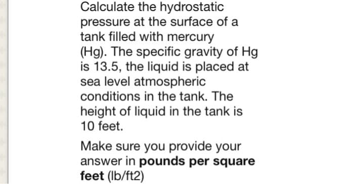 Calculate the hydrostatic
pressure at the surface of a
tank filled with mercury
(Hg). The specific gravity of Hg
is 13.5, the liquid is placed at
sea level atmospheric
conditions in the tank. The
height of liquid in the tank is
10 feet.
Make sure you provide your
answer in pounds per square
feet (lb/ft2)