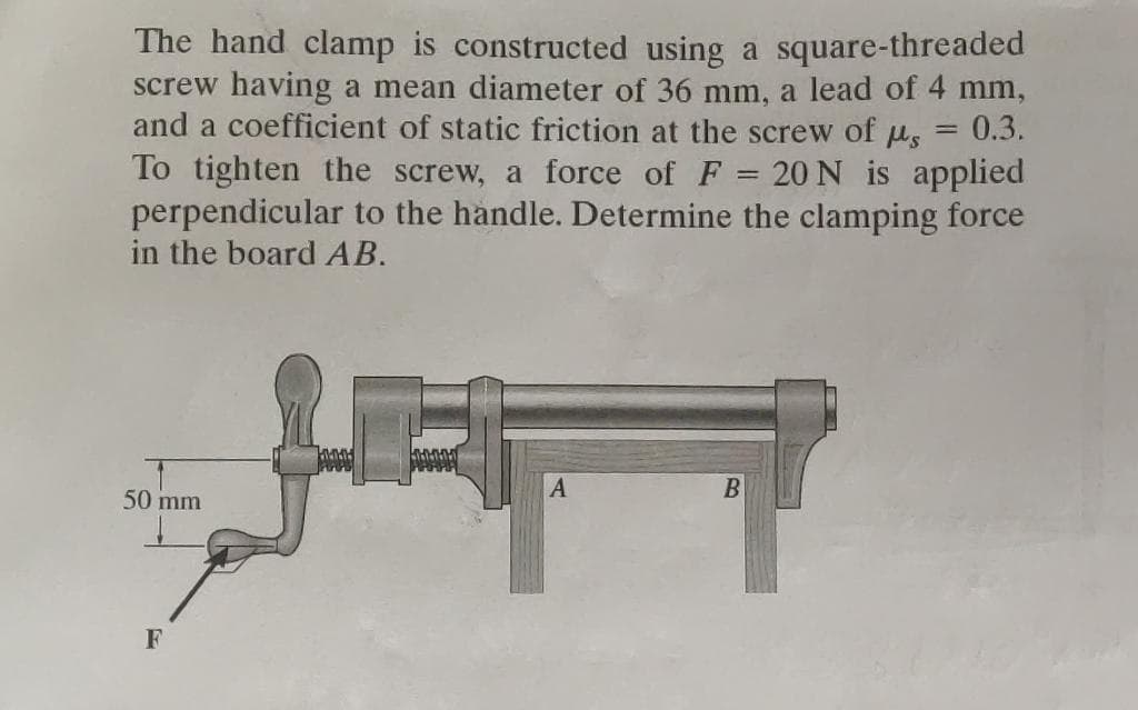 The hand clamp is constructed using a square-threaded
screw having a mean diameter of 36 mm, a lead of 4 mm,
and a coefficient of static friction at the screw of μ = 0.3.
To tighten the screw, a force of F = 20 N is applied
perpendicular to the handle. Determine the clamping force
in the board AB.
50 mm
F
PUUS
10000
F
A
B