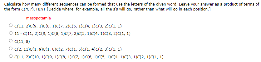 Calculate how many different sequences can be formed that use the letters of the given word. Leave your answer as a product of terms of
the form C(n,r). HINT [Decide where, for example, all the s's will go, rather than what will go in each position.]
mesopotamia
C(11, 2)C(9, 1)C(8, 1)C(7, 2)C(5, 1)C(4, 1)C(3, 2)C(1, 1)
11. C(11, 2)C(9, 1)C(8, 1)C(7, 2)C(5, 1)C(4, 1)C(3, 2)C(1, 1)
C(11, 8)
C(2, 11)C(1, 9)C(1, 8)C(2, 7)C(1, 5)C(1, 4)C(2, 3)C(1, 1)
O c(11, 2)C(10, 1)C(9, 1)C(8, 1)C(7, 1)C(6, 1)C(5, 1)C(4, 1)C(3, 1)C(2, 1)C(1, 1)