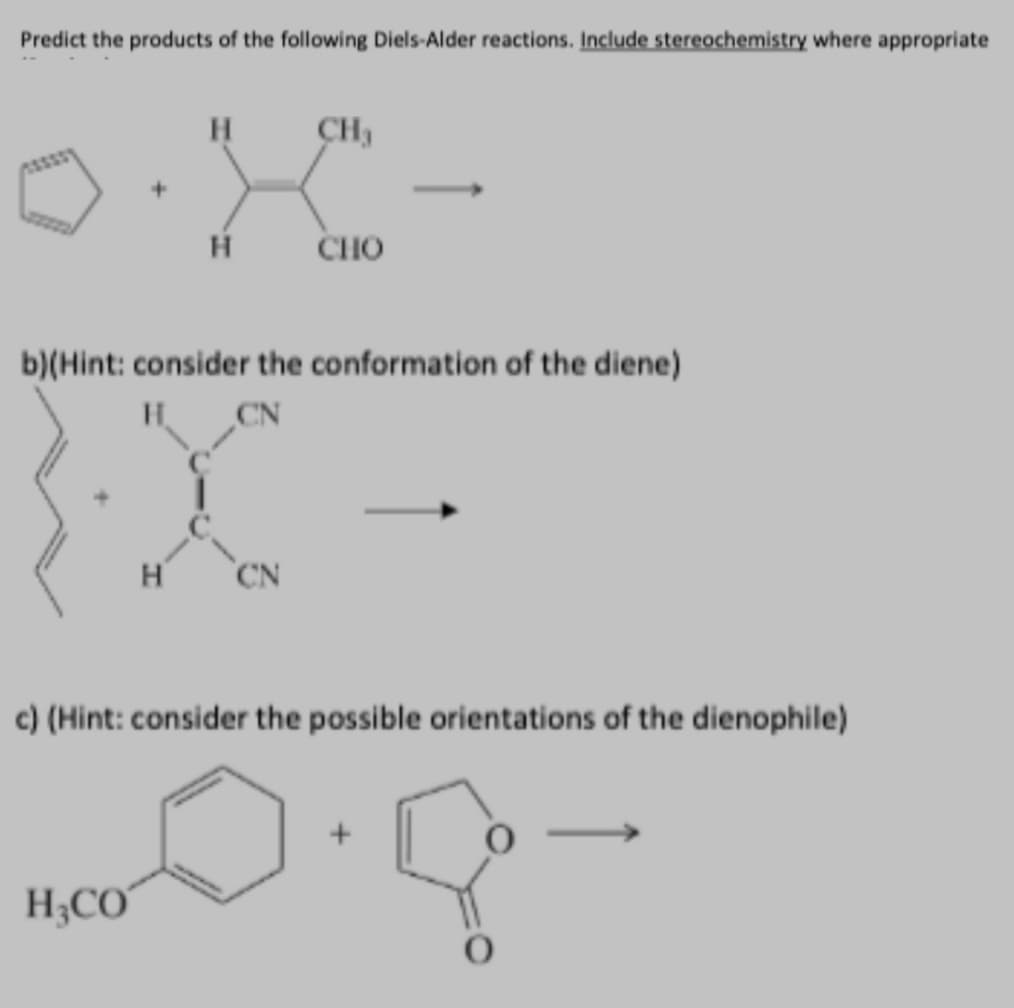 Predict the products of the following Diels-Alder reactions. Include stereochemistry where appropriate
CH,
H
CHO
b)(Hint: consider the conformation of the diene)
H
CN
c) (Hint: consider the possible orientations of the dienophile)
H;CO
