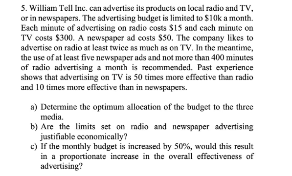 5. William Tell Inc. can advertise its products on local radio and TV,
or in newspapers. The advertising budget is limited to $10k a month.
Each minute of advertising on radio costs $15 and each minute on
TV costs $300. A newspaper ad costs $50. The company likes to
advertise on radio at least twice as much as on TV. In the meantime,
the use of at least five newspaper ads and not more than 400 minutes
of radio advertising a month is recommended. Past experience
shows that advertising on TV is 50 times more effective than radio
and 10 times more effective than in newspapers.
a) Determine the optimum allocation of the budget to the three
media.
b) Are the limits set on radio and newspaper advertising
justifiable economically?
c) If the monthly budget is increased by 50%, would this result
in a proportionate increase in the overall effectiveness of
advertising?
