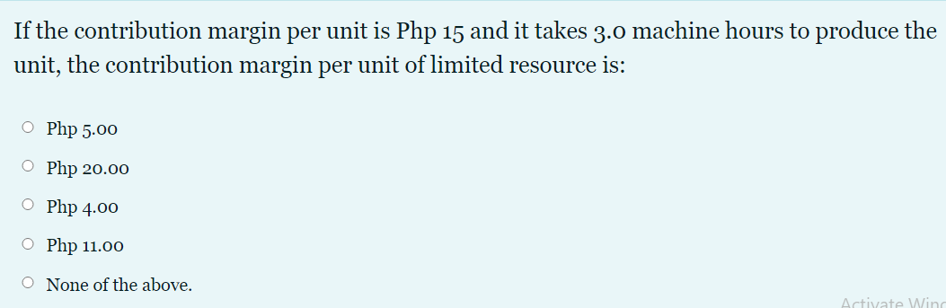 If the contribution margin per unit is Php 15 and it takes 3.0 machine hours to produce the
unit, the contribution margin per unit of limited resource is:
O Php 5.00
O Php 20.00
O Php 4.00
O Php 11.00
O None of the above.
Activate Wing
