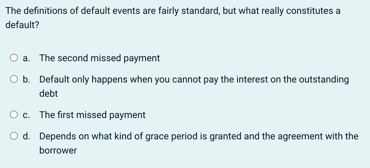 The definitions of default events are fairly standard, but what really constitutes a
default?
a. The second missed payment
O b.
Default only happens when you cannot pay the interest on the outstanding
debt
c.
The first missed payment
O d. Depends on what kind of grace period is granted and the agreement with the
borrower