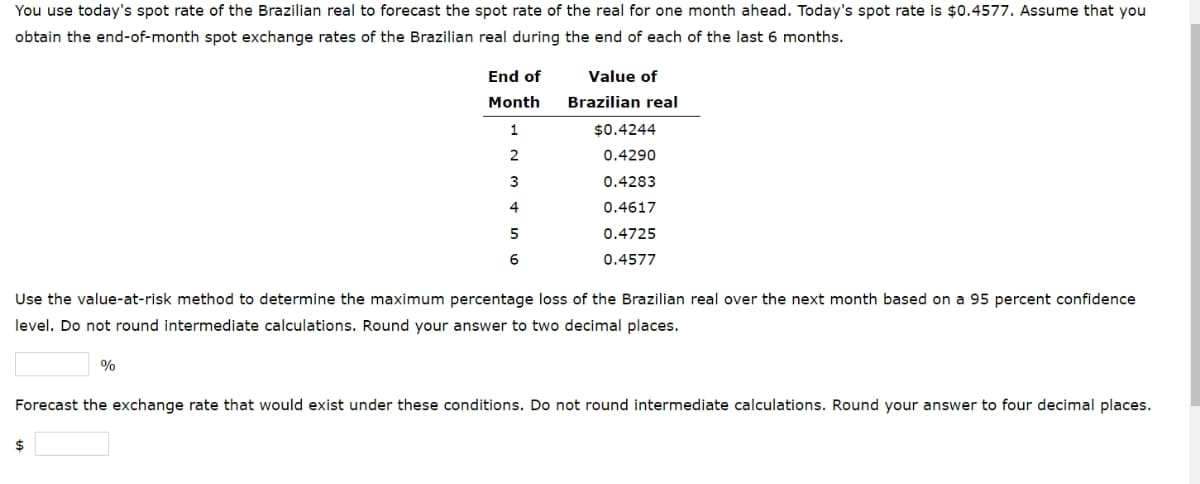 You use today's spot rate of the Brazilian real to forecast the spot rate of the real for one month ahead. Today's spot rate is $0.4577. Assume that you
obtain the end-of-month spot exchange rates of the Brazilian real during the end of each of the last 6 months.
End of
Month
1
2
3
4
5
6
%
$
Value of
Brazilian real
Use the value-at-risk method to determine the maximum percentage loss of the Brazilian real over the next month based on a 95 percent confidence
level. Do not round intermediate calculations. Round your answer to two decimal places.
$0.4244
0.4290
0.4283
0.4617
0.4725
0.4577
Forecast the exchange rate that would exist under these conditions. Do not round intermediate calculations. Round your answer to four decimal places.