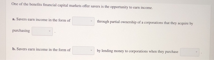 One of the benefits financial capital markets offer savers is the opportunity to earn income.
a. Savers earn income in the form of
purchasing
b. Savers earn income in the form of
through partial ownership of a corporations that they acquire by
by lending money to corporations when they purchase