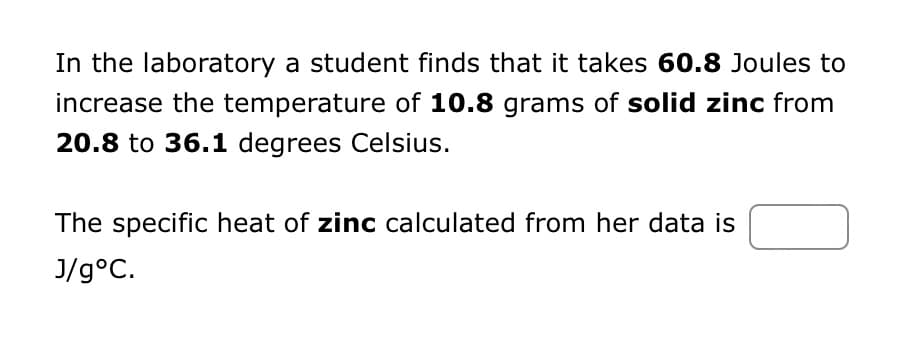 In the laboratory a student finds that it takes 60.8 Joules to
increase the temperature of 10.8 grams of solid zinc from
20.8 to 36.1 degrees Celsius.
The specific heat of zinc calculated from her data is
J/g °C.