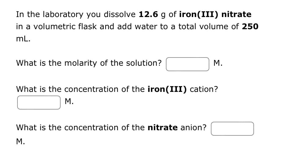 In the laboratory you dissolve 12.6 g of iron (III) nitrate
in a volumetric flask and add water to a total volume of 250
mL.
What is the molarity of the solution?
M.
What is the concentration of the iron(III) cation?
M.
What is the concentration of the nitrate anion?
M.
