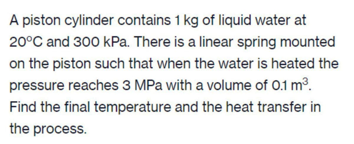 A piston cylinder contains 1 kg of liquid water at
20°C and 300 kPa. There is a linear spring mounted
on the piston such that when the water is heated the
pressure reaches 3 MPa with a volume of 0.1 m³.
Find the final temperature and the heat transfer in
the process.
