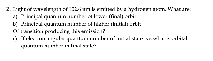 2. Light of wavelength of 102.6 nm is emitted by a hydrogen atom. What are:
a) Principal quantum number of lower (final) orbit
b) Principal quantum number of higher (initial) orbit
Of transition producing this emission?
c) If electron angular quantum number of initial state is s what is orbital
quantum number in final state?