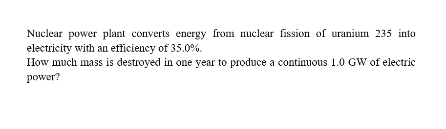 Nuclear power plant converts energy from nuclear fission of uranium 235 into
electricity with an efficiency of 35.0%.
How much mass is destroyed in one year to produce a continuous 1.0 GW of electric
power?
