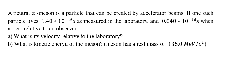 A neutral -meson is a particle that can be created by accelerator beams. If one such
particle lives 1.40 * 10-16s as measured in the laboratory, and 0.840 * 10-16s when
at rest relative to an observer.
a) What is its velocity relative to the laboratory?
b) What is kinetic eneryu of the meson? (meson has a rest mass of 135.0 MeV/c²)