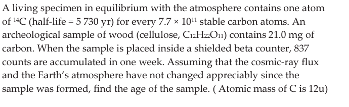 A living specimen in equilibrium with the atmosphere contains one atom
of ¹4C (half-life = 5 730 yr) for every 7.7 x 10¹¹ stable carbon atoms. An
archeological sample of wood (cellulose, C12H22O₁) contains 21.0 mg of
carbon. When the sample is placed inside a shielded beta counter, 837
counts are accumulated in one week. Assuming that the cosmic-ray flux
and the Earth's atmosphere have not changed appreciably since the
sample was formed, find the age of the sample. (Atomic mass of C is 12u)
