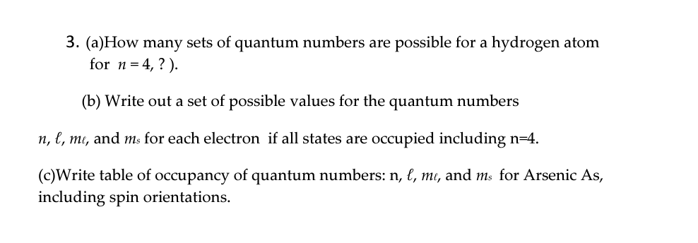 3. (a)How many sets of quantum numbers are possible for a hydrogen atom
for n = 4, ?).
(b) Write out a set of possible values for the quantum numbers
n, l, me, and ms for each electron if all states are occupied including n=4.
(c)Write table of occupancy of quantum numbers: n, l, me, and ms for Arsenic As,
including spin orientations.