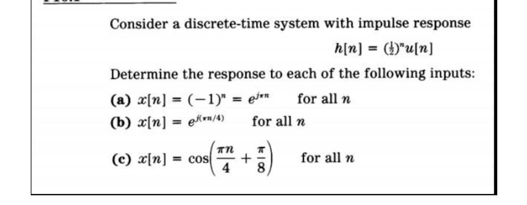 Consider a discrete-time system with impulse response
h[n] = ()"u[n]
Determine the response to each of the following inputs:
(a) x[n] = (-1)" = en
for all n
(b) x[n] = ein/4)
πη
(c) x[n] = cos
for all n
for all n
118