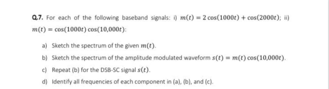Q7. For each of the following baseband signals: i) m(t) = 2 cos(1000t) + cos(2000t); ii)
m(t) = cos(1000t) cos(10,000t):
a) Sketch the spectrum of the given m(t).
b) Sketch the spectrum of the amplitude modulated waveform s(t) = m(t) cos(10,000t).
c) Repeat (b) for the DSB-SC signal s(t).
d) Identify all frequencies of each component in (a), (b), and (c).