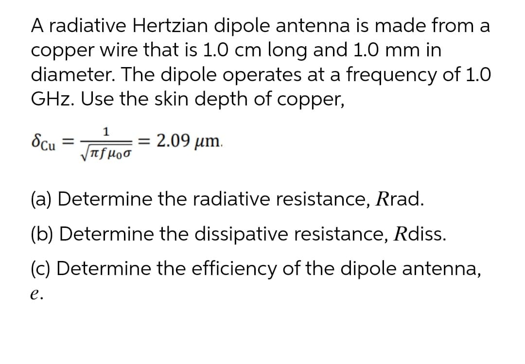 A radiative Hertzian dipole antenna is made from a
copper wire that is 1.0 cm long and 1.0 mm in
diameter. The dipole operates at a frequency of 1.0
GHz. Use the skin depth of copper,
1
= 2.09 µm.
VTf H00
(a) Determine the radiative resistance, Rrad.
(b) Determine the dissipative resistance, Rdiss.
(c) Determine the efficiency of the dipole antenna,
е.

