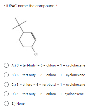• IUPAC name the compound *
A.) 3 - tert-butyl - 6 - chloro - 1- cyclohexane
O B.) 6 - tert-butyl – 3 - chloro - 1- cyclohexane
C.) 3 - chloro - 6 - tert-butyl – 1- cyclohexene
D.) 3 - tert-butyl - 6 - chloro - 1- cyclohexene
O E.) None
