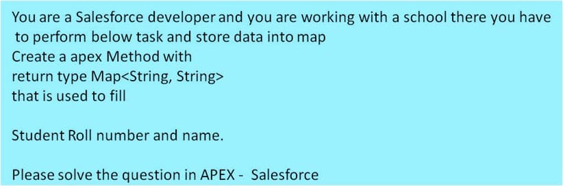 You are a Salesforce developer and you are working with a school there you have
to perform below task and store data into map
Create a apex Method with
return type Map<String, String>
that is used to fill
Student Roll number and name.
Please solve the question in APEX - Salesforce
