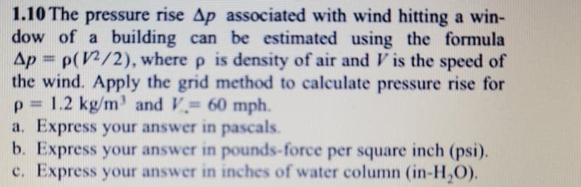 1.10 The pressure rise Ap associated with wind hitting a win-
dow of a building can be estimated using the formula
Ap = p(V/2), where p is density of air and V is the speed of
the wind. Apply the grid method to calculate pressure rise for
p = 1.2 kg/m' and V 60 mph.
a. Express your answer in pascals.
b. Express your answer in pounds-force per square inch (psi).
c. Express your answer in inches of water column (in-H,O).
%3D
%3D
%3D

