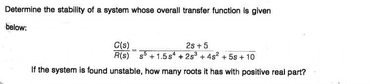 Determine the stability of a system whose overall transfer function is given
below:
2s + 5
C(s)
R(s) s5 + 1.5s + 2s + 4s2 + 5s + 10
If the system is found unstable, how many roots it has with positive real part?
