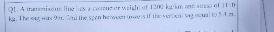 Q1. A transmission line has a conductor weight of 1200 kg/km and stress of 1110
kg. The sag was 9m. find the span between towers if the vertical sag equal to 5.4 m.
