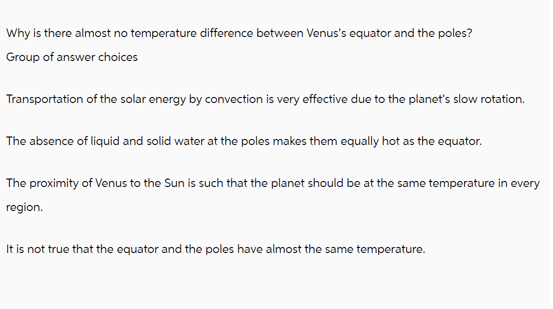 Why is there almost no temperature difference between Venus's equator and the poles?
Group of answer choices
Transportation of the solar energy by convection is very effective due to the planet's slow rotation.
The absence of liquid and solid water at the poles makes them equally hot as the equator.
The proximity of Venus to the Sun is such that the planet should be at the same temperature in every
region.
It is not true that the equator and the poles have almost the same temperature.