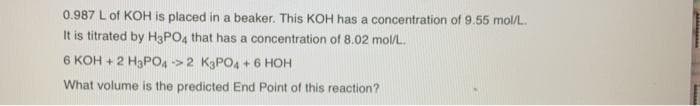 0.987 L of KOH is placed in a beaker. This KOH has a concentration of 9.55 mol/L.
It is titrated by H3PO4 that has a concentration of 8.02 mol/L.
6 KOH + 2 Ha PO->2 KaPO4 + 6 HOH
What volume is the predicted End Point of this reaction?
