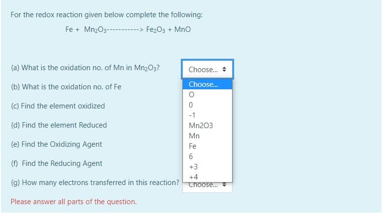 For the redox reaction given below complete the following:
Fe + Mn2O3-
-> Fe2O3 + Mno
(a) What is the oxidation no. of Mn in Mn2O3?
Choose.
Choose.
(b) What is the oxidation no. of Fe
(c) Find the element oxidized
-1
(d) Find the element Reduced
Mn203
Mn
(e) Find the Oxidizing Agent
Fe
(f) Find the Reducing Agent
+3
+4
(g) How many electrons transferred in this reaction?
Thoose...
Please answer all parts of the question.
